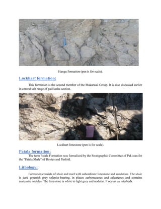 Hangu formation (pen is for scale).
Lockhart formation:
This formation is the second member of the Makarwal Group. It is also discussed earlier
in central salt range of pail katha section.
Lockhart limestone (pen is for scale).
Patala formation:
The term Patala Formation was formalized by the Stratigraphic Committee of Pakistan for
the "Patala Shale" of Davies and Pinfold.
Lithology:
Formation consists of shale and marl with subordinate limestone and sandstone. The shale
is dark greenish grey selenite-bearing, in places carbonaceous and calcareous and contains
marcasite nodules. The limestone is white to light grey and nodular. It occurs as interbeds.
 
