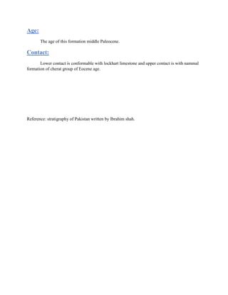 Age:
The age of this formation middle Paleocene.
Contact:
Lower contact is conformable with lockhart limestone and upper contact is with nammal
formation of cherat group of Eocene age.
Reference: stratigraphy of Pakistan written by Ibrahim shah.
 