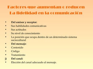 Factores que aumentan o reducen  La fidelidad en la comunicación   Del emisor y receptor : Sus habilidades comunicativas Sus actitudes Su nivel de conocimiento La posición que ocupa dentro de un determinado sistema sociocultural Del mensaje : Contenido Código Tratamiento Del canal: Elección del canal adecuado al mensaje. 