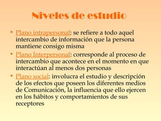 Niveles de estudio   Plano intrapersonal : se refiere a todo aquel intercambio de información que la persona mantiene consigo misma  Plano Interpersonal : corresponde al proceso de intercambio que acontece en el momento en que interactúan al menos dos personas  Plano social : involucra el estudio y descripción de los efectos que poseen los diferentes medios de Comunicación, la influencia que ello ejercen en los hábitos y comportamientos de sus receptores   