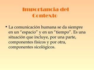 Importancia del Contexto   La comunicación humana se da siempre en un “espacio” y en un “tiempo”. Es una situación que incluye, por una parte, componentes físicos y por otra, componentes sicológicos. 