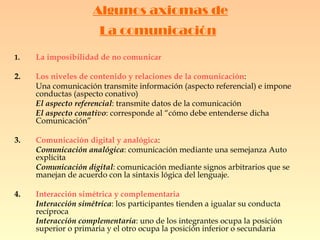 Algunos axiomas de La comunicación   1. La imposibilidad de no comunicar 2. Los niveles de contenido y relaciones de la comunicación :  Una comunicación transmite información (aspecto referencial) e impone conductas (aspecto conativo)  El aspecto referencial : transmite datos de la comunicación El aspecto conativo : corresponde al “cómo debe entenderse dicha Comunicación” 3. Comunicación digital y analógica : Comunicación analógica : comunicación mediante una semejanza Auto explícita Comunicación digital : comunicación mediante signos arbitrarios que se manejan de acuerdo con la sintaxis lógica del lenguaje. 4. Interacción simétrica y complementaria Interacción simétrica : los participantes tienden a igualar su conducta recíproca Interacción complementaria : uno de los integrantes ocupa la posición superior o primaria y el otro ocupa la posición inferior o secundaria   