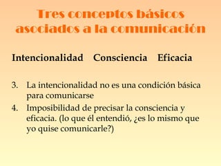 Tres conceptos básicos asociados a la comunicación Intencionalidad  Consciencia  Eficacia   La intencionalidad no es una condición básica para comunicarse Imposibilidad de precisar la consciencia y eficacia. (lo que él entendió, ¿es lo mismo que yo quise comunicarle?) 