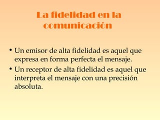 La fidelidad en la comunicación   Un emisor de alta fidelidad es aquel que expresa en forma perfecta el mensaje. Un receptor de alta fidelidad es aquel que interpreta el mensaje con una precisión absoluta.  