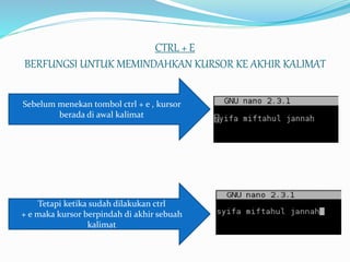 CTRL + E
BERFUNGSI UNTUK MEMINDAHKAN KURSOR KE AKHIR KALIMAT
Sebelum menekan tombol ctrl + e , kursor
berada di awal kalimat
Tetapi ketika sudah dilakukan ctrl
+ e maka kursor berpindah di akhir sebuah
kalimat
 