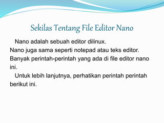 Sekilas Tentang File Editor Nano
Nano adalah sebuah editor dilinux.
Nano juga sama seperti notepad atau teks editor.
Banyak perintah-perintah yang ada di file editor nano
ini.
Untuk lebih lanjutnya, perhatikan perintah perintah
berikut ini.
 