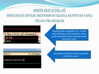 WRITE OUT (CTRL+O)
BERFUNGSI UNTUK MENYIMPAN SUATU AKTIVITAS YANG
TELAH DILAKUKAN
Setelah anda mengetik ctrl + o anda
akan diminta untuk memberi nama
pada suatu file untuk disimpan pada
keyboard anda.
Kemudian ketiklah isi file yang telah
anda beri nama.
 