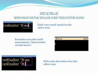 EXIT (CTRL+X)
BERFUNGSI UNTUK KELUAR DARI TEKS EDITOR NANO
Ketik nano untuk masuk ke teks
editor nano
Kemudian saat anda sudah
memasukinya. Tekan tombol
ctrl dan huruf x
Maka anda akan keluar dari teks
editor nano.
 