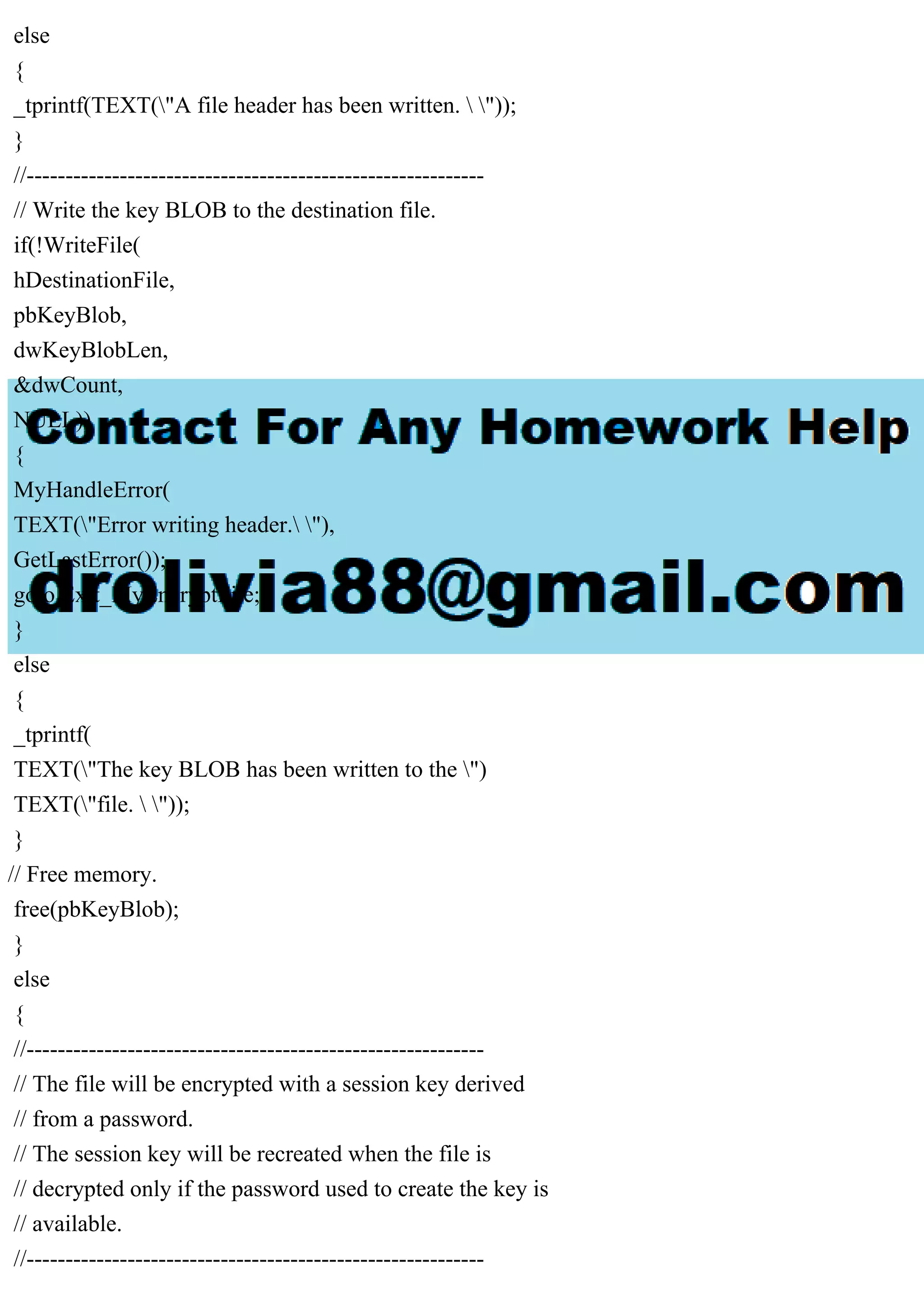 else
{
_tprintf(TEXT("A file header has been written.  "));
}
//-----------------------------------------------------------
// Write the key BLOB to the destination file.
if(!WriteFile(
hDestinationFile,
pbKeyBlob,
dwKeyBlobLen,
&dwCount,
NULL))
{
MyHandleError(
TEXT("Error writing header. "),
GetLastError());
goto Exit_MyEncryptFile;
}
else
{
_tprintf(
TEXT("The key BLOB has been written to the ")
TEXT("file.  "));
}
// Free memory.
free(pbKeyBlob);
}
else
{
//-----------------------------------------------------------
// The file will be encrypted with a session key derived
// from a password.
// The session key will be recreated when the file is
// decrypted only if the password used to create the key is
// available.
//-----------------------------------------------------------
 