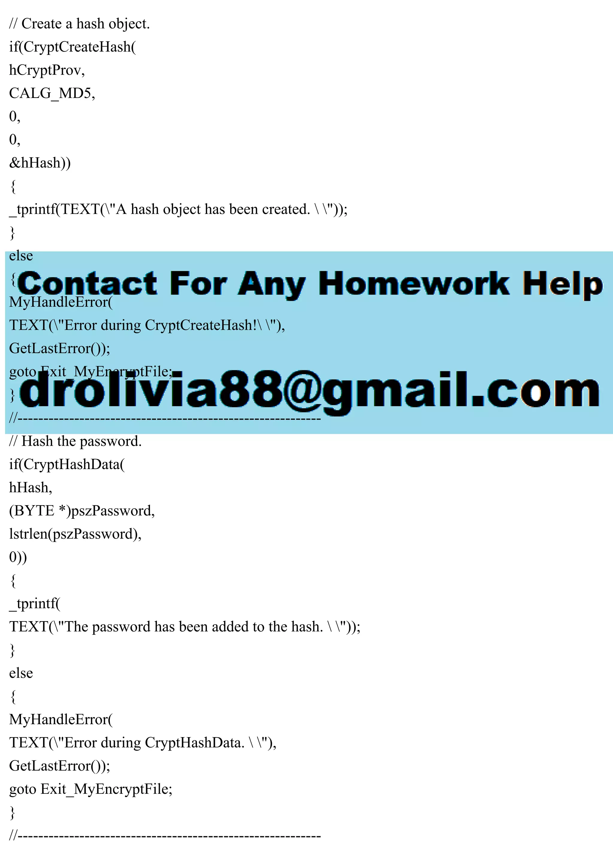 // Create a hash object.
if(CryptCreateHash(
hCryptProv,
CALG_MD5,
0,
0,
&hHash))
{
_tprintf(TEXT("A hash object has been created.  "));
}
else
{
MyHandleError(
TEXT("Error during CryptCreateHash! "),
GetLastError());
goto Exit_MyEncryptFile;
}
//-----------------------------------------------------------
// Hash the password.
if(CryptHashData(
hHash,
(BYTE *)pszPassword,
lstrlen(pszPassword),
0))
{
_tprintf(
TEXT("The password has been added to the hash.  "));
}
else
{
MyHandleError(
TEXT("Error during CryptHashData.  "),
GetLastError());
goto Exit_MyEncryptFile;
}
//-----------------------------------------------------------
 