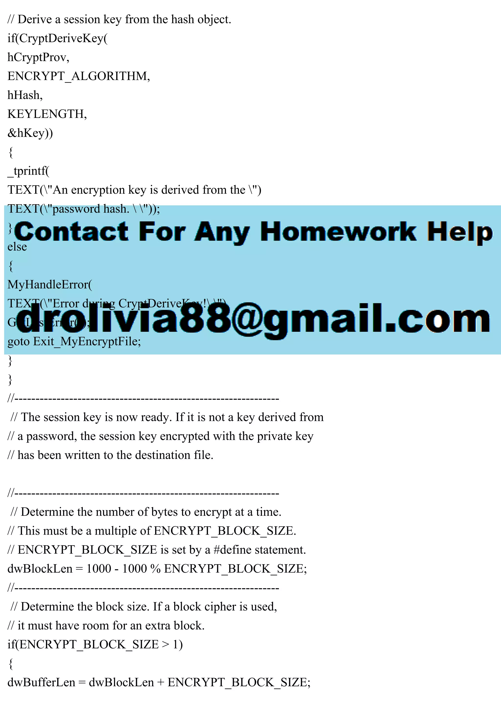 // Derive a session key from the hash object.
if(CryptDeriveKey(
hCryptProv,
ENCRYPT_ALGORITHM,
hHash,
KEYLENGTH,
&hKey))
{
_tprintf(
TEXT("An encryption key is derived from the ")
TEXT("password hash.  "));
}
else
{
MyHandleError(
TEXT("Error during CryptDeriveKey! "),
GetLastError());
goto Exit_MyEncryptFile;
}
}
//---------------------------------------------------------------
// The session key is now ready. If it is not a key derived from
// a password, the session key encrypted with the private key
// has been written to the destination file.
//---------------------------------------------------------------
// Determine the number of bytes to encrypt at a time.
// This must be a multiple of ENCRYPT_BLOCK_SIZE.
// ENCRYPT_BLOCK_SIZE is set by a #define statement.
dwBlockLen = 1000 - 1000 % ENCRYPT_BLOCK_SIZE;
//---------------------------------------------------------------
// Determine the block size. If a block cipher is used,
// it must have room for an extra block.
if(ENCRYPT_BLOCK_SIZE > 1)
{
dwBufferLen = dwBlockLen + ENCRYPT_BLOCK_SIZE;
 