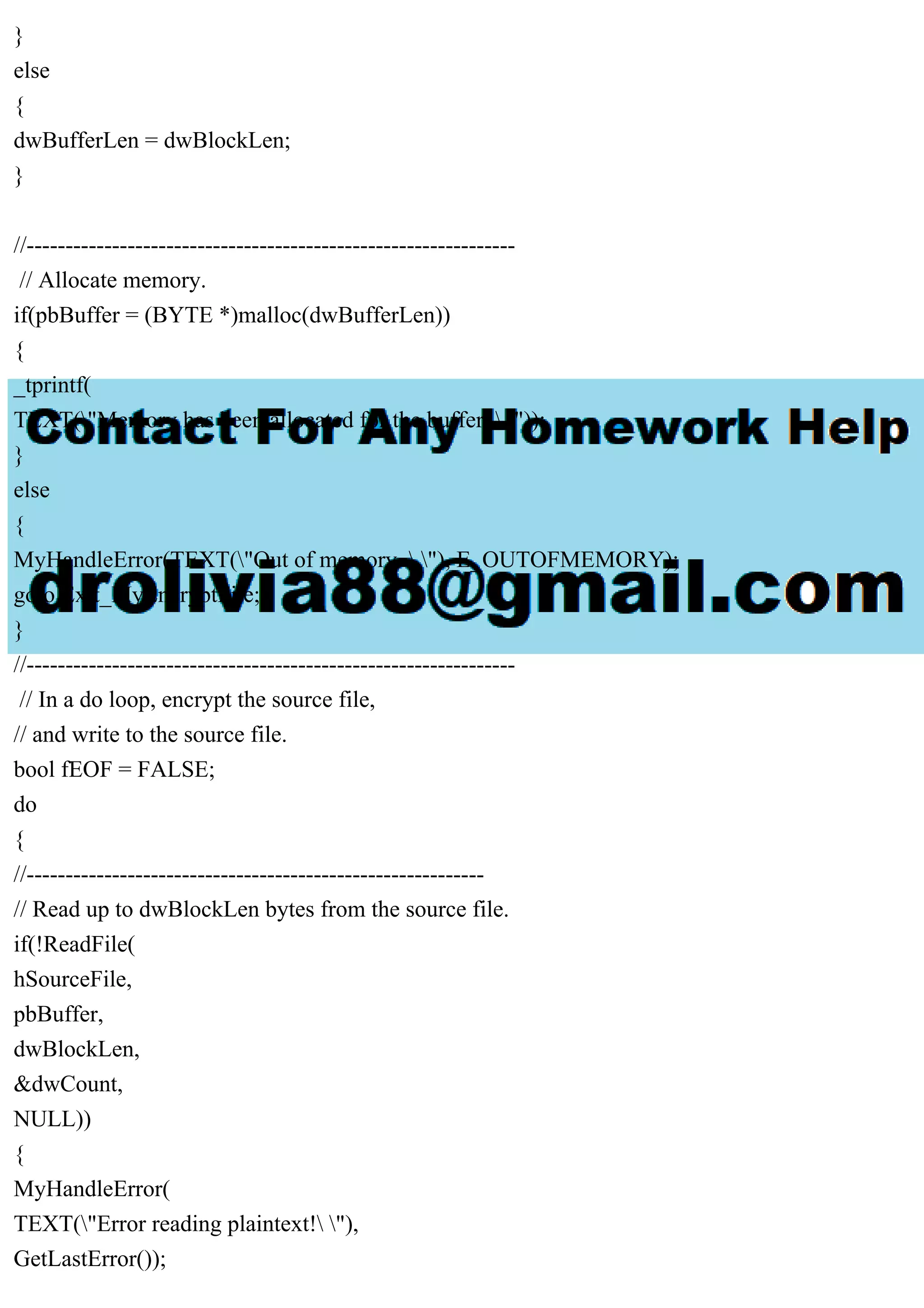}
else
{
dwBufferLen = dwBlockLen;
}
//---------------------------------------------------------------
// Allocate memory.
if(pbBuffer = (BYTE *)malloc(dwBufferLen))
{
_tprintf(
TEXT("Memory has been allocated for the buffer.  "));
}
else
{
MyHandleError(TEXT("Out of memory.  "), E_OUTOFMEMORY);
goto Exit_MyEncryptFile;
}
//---------------------------------------------------------------
// In a do loop, encrypt the source file,
// and write to the source file.
bool fEOF = FALSE;
do
{
//-----------------------------------------------------------
// Read up to dwBlockLen bytes from the source file.
if(!ReadFile(
hSourceFile,
pbBuffer,
dwBlockLen,
&dwCount,
NULL))
{
MyHandleError(
TEXT("Error reading plaintext! "),
GetLastError());
 