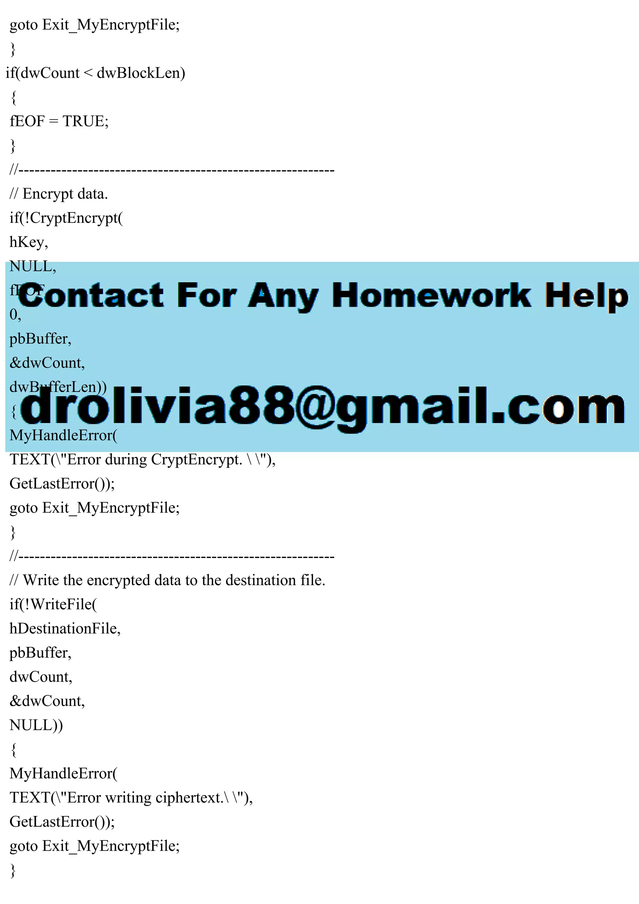 goto Exit_MyEncryptFile;
}
if(dwCount < dwBlockLen)
{
fEOF = TRUE;
}
//-----------------------------------------------------------
// Encrypt data.
if(!CryptEncrypt(
hKey,
NULL,
fEOF,
0,
pbBuffer,
&dwCount,
dwBufferLen))
{
MyHandleError(
TEXT("Error during CryptEncrypt.  "),
GetLastError());
goto Exit_MyEncryptFile;
}
//-----------------------------------------------------------
// Write the encrypted data to the destination file.
if(!WriteFile(
hDestinationFile,
pbBuffer,
dwCount,
&dwCount,
NULL))
{
MyHandleError(
TEXT("Error writing ciphertext. "),
GetLastError());
goto Exit_MyEncryptFile;
}
 