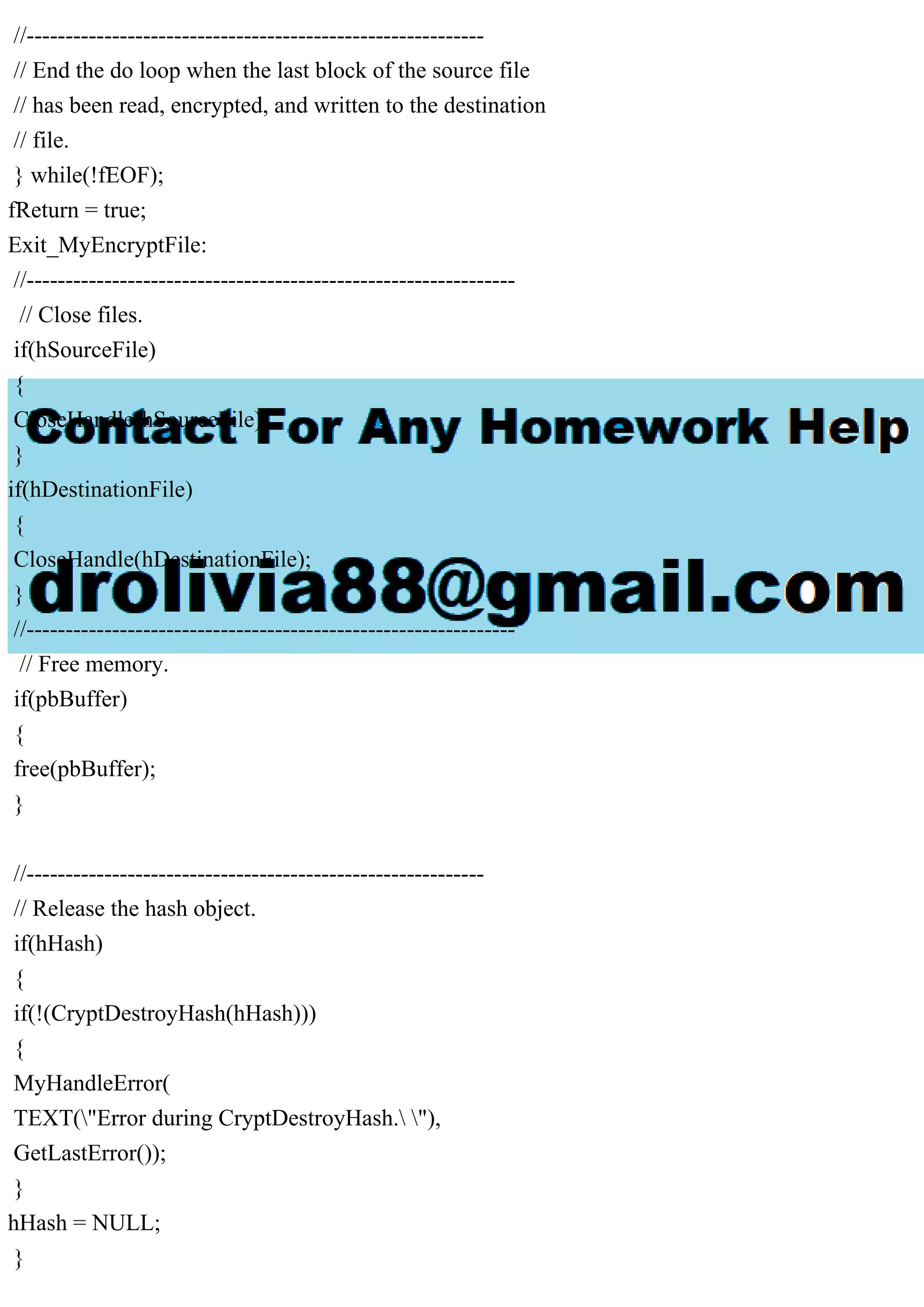 //-----------------------------------------------------------
// End the do loop when the last block of the source file
// has been read, encrypted, and written to the destination
// file.
} while(!fEOF);
fReturn = true;
Exit_MyEncryptFile:
//---------------------------------------------------------------
// Close files.
if(hSourceFile)
{
CloseHandle(hSourceFile);
}
if(hDestinationFile)
{
CloseHandle(hDestinationFile);
}
//---------------------------------------------------------------
// Free memory.
if(pbBuffer)
{
free(pbBuffer);
}
//-----------------------------------------------------------
// Release the hash object.
if(hHash)
{
if(!(CryptDestroyHash(hHash)))
{
MyHandleError(
TEXT("Error during CryptDestroyHash. "),
GetLastError());
}
hHash = NULL;
}
 