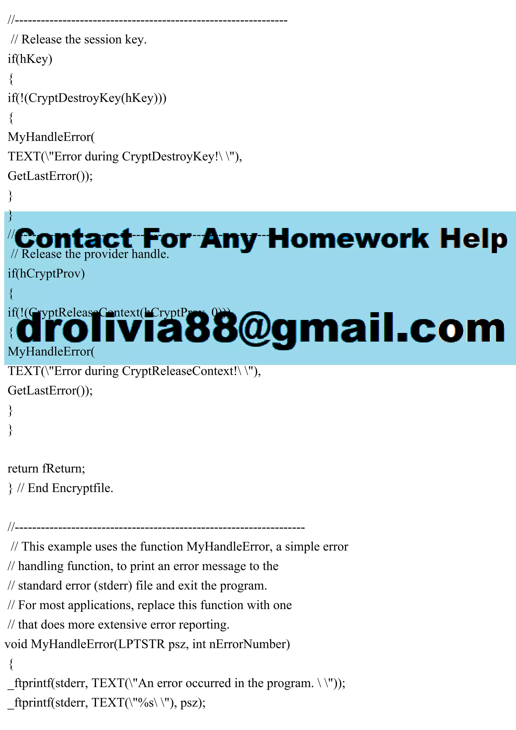 //---------------------------------------------------------------
// Release the session key.
if(hKey)
{
if(!(CryptDestroyKey(hKey)))
{
MyHandleError(
TEXT("Error during CryptDestroyKey! "),
GetLastError());
}
}
//---------------------------------------------------------------
// Release the provider handle.
if(hCryptProv)
{
if(!(CryptReleaseContext(hCryptProv, 0)))
{
MyHandleError(
TEXT("Error during CryptReleaseContext! "),
GetLastError());
}
}
return fReturn;
} // End Encryptfile.
//-------------------------------------------------------------------
// This example uses the function MyHandleError, a simple error
// handling function, to print an error message to the
// standard error (stderr) file and exit the program.
// For most applications, replace this function with one
// that does more extensive error reporting.
void MyHandleError(LPTSTR psz, int nErrorNumber)
{
_ftprintf(stderr, TEXT("An error occurred in the program.  "));
_ftprintf(stderr, TEXT("%s "), psz);
 