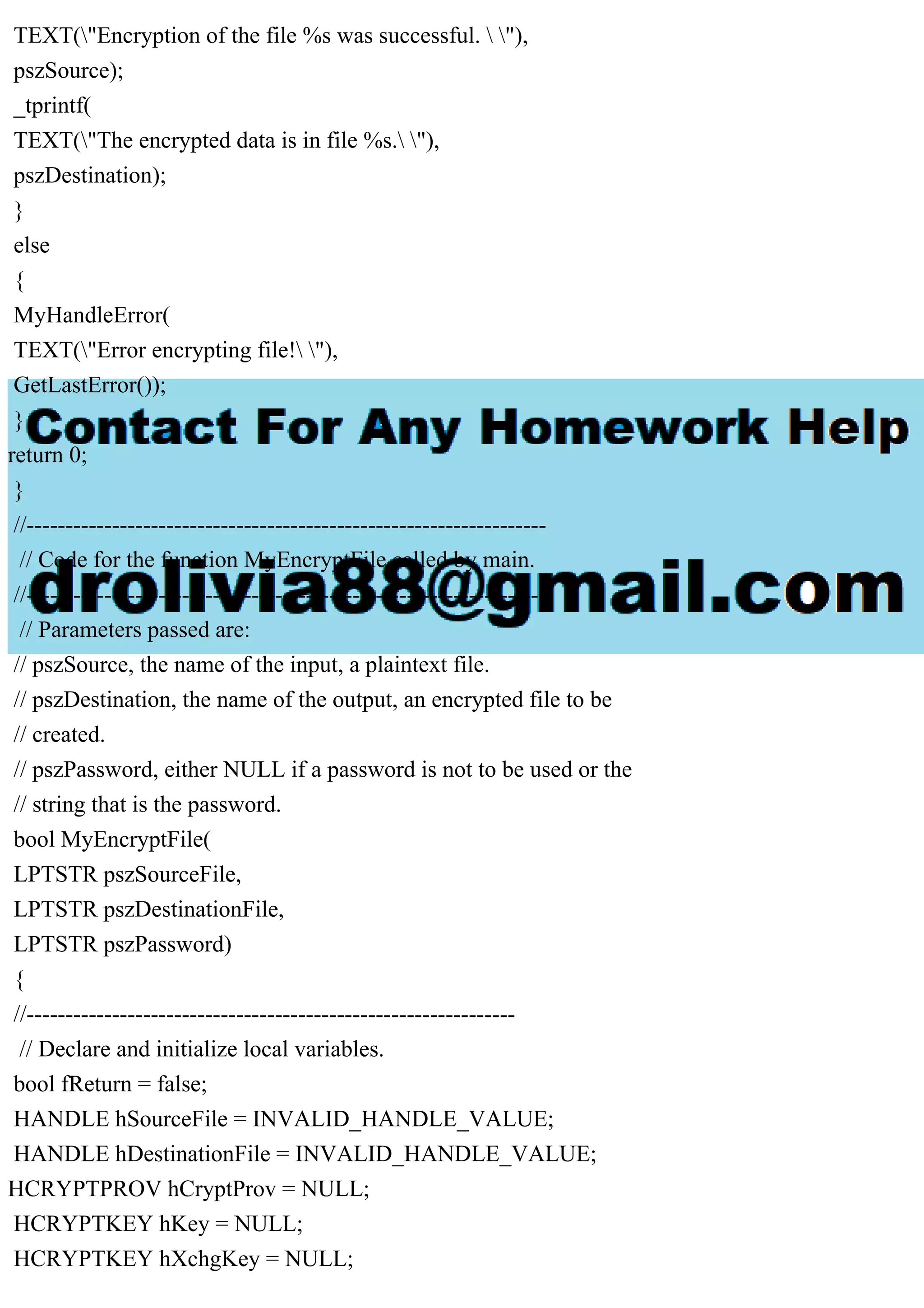 TEXT("Encryption of the file %s was successful.  "),
pszSource);
_tprintf(
TEXT("The encrypted data is in file %s. "),
pszDestination);
}
else
{
MyHandleError(
TEXT("Error encrypting file! "),
GetLastError());
}
return 0;
}
//-------------------------------------------------------------------
// Code for the function MyEncryptFile called by main.
//-------------------------------------------------------------------
// Parameters passed are:
// pszSource, the name of the input, a plaintext file.
// pszDestination, the name of the output, an encrypted file to be
// created.
// pszPassword, either NULL if a password is not to be used or the
// string that is the password.
bool MyEncryptFile(
LPTSTR pszSourceFile,
LPTSTR pszDestinationFile,
LPTSTR pszPassword)
{
//---------------------------------------------------------------
// Declare and initialize local variables.
bool fReturn = false;
HANDLE hSourceFile = INVALID_HANDLE_VALUE;
HANDLE hDestinationFile = INVALID_HANDLE_VALUE;
HCRYPTPROV hCryptProv = NULL;
HCRYPTKEY hKey = NULL;
HCRYPTKEY hXchgKey = NULL;
 