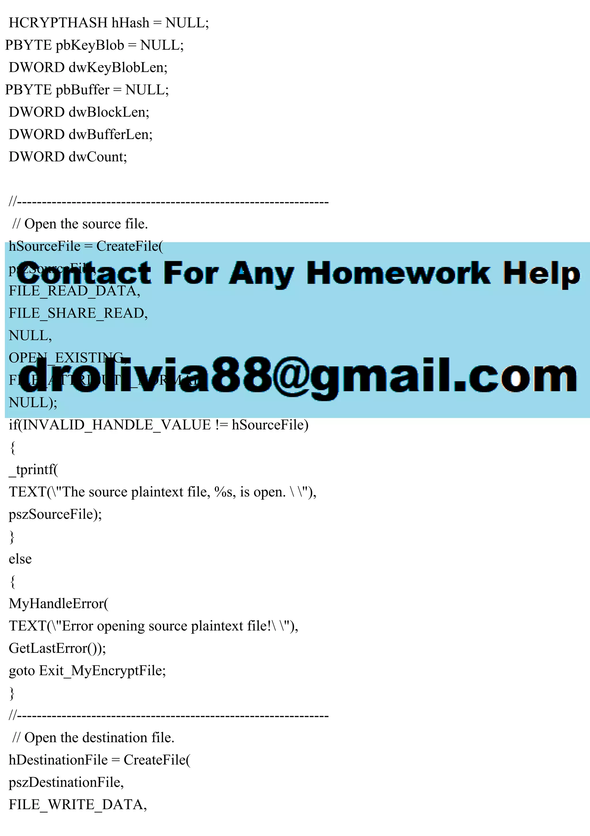 HCRYPTHASH hHash = NULL;
PBYTE pbKeyBlob = NULL;
DWORD dwKeyBlobLen;
PBYTE pbBuffer = NULL;
DWORD dwBlockLen;
DWORD dwBufferLen;
DWORD dwCount;
//---------------------------------------------------------------
// Open the source file.
hSourceFile = CreateFile(
pszSourceFile,
FILE_READ_DATA,
FILE_SHARE_READ,
NULL,
OPEN_EXISTING,
FILE_ATTRIBUTE_NORMAL,
NULL);
if(INVALID_HANDLE_VALUE != hSourceFile)
{
_tprintf(
TEXT("The source plaintext file, %s, is open.  "),
pszSourceFile);
}
else
{
MyHandleError(
TEXT("Error opening source plaintext file! "),
GetLastError());
goto Exit_MyEncryptFile;
}
//---------------------------------------------------------------
// Open the destination file.
hDestinationFile = CreateFile(
pszDestinationFile,
FILE_WRITE_DATA,
 