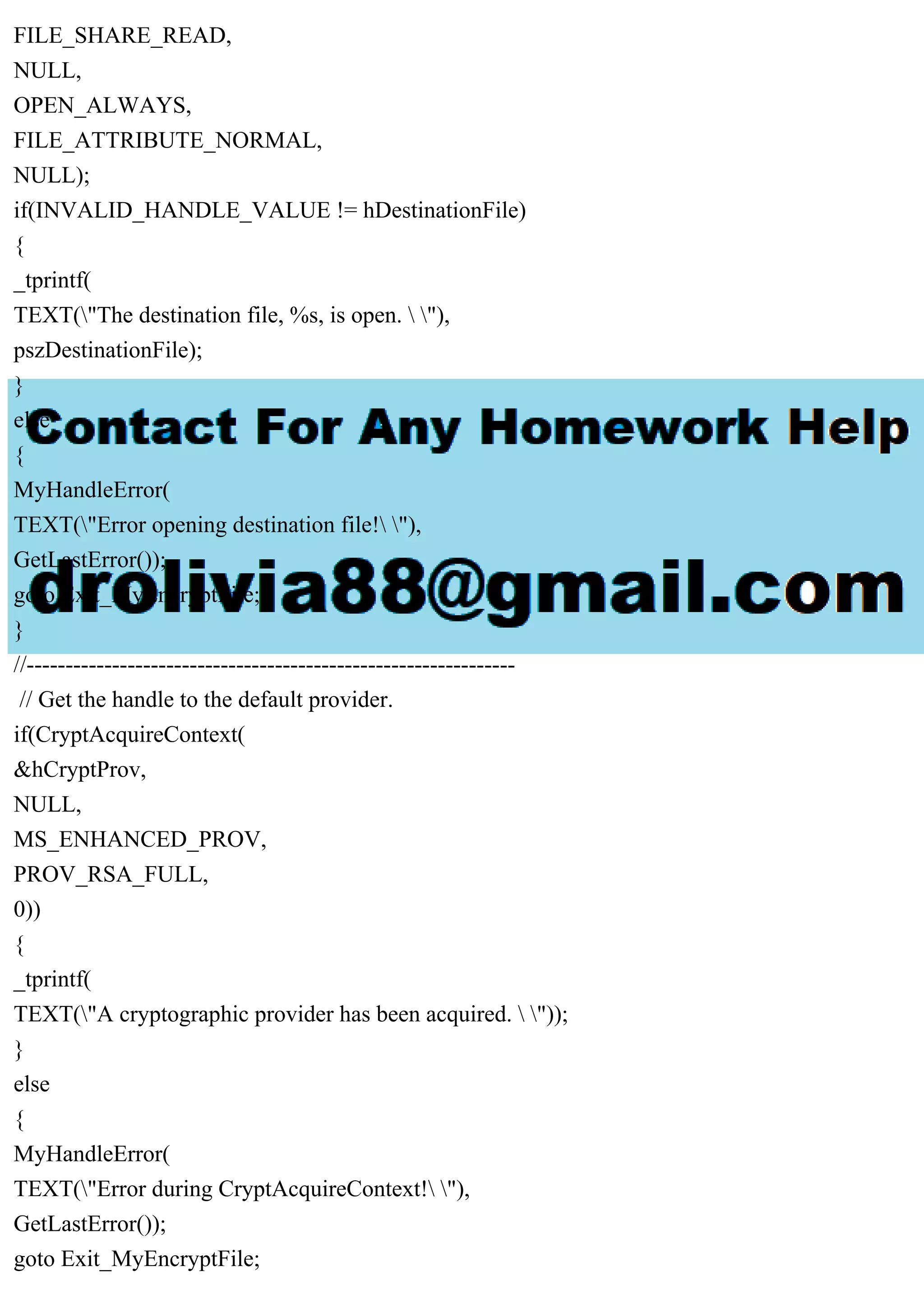 FILE_SHARE_READ,
NULL,
OPEN_ALWAYS,
FILE_ATTRIBUTE_NORMAL,
NULL);
if(INVALID_HANDLE_VALUE != hDestinationFile)
{
_tprintf(
TEXT("The destination file, %s, is open.  "),
pszDestinationFile);
}
else
{
MyHandleError(
TEXT("Error opening destination file! "),
GetLastError());
goto Exit_MyEncryptFile;
}
//---------------------------------------------------------------
// Get the handle to the default provider.
if(CryptAcquireContext(
&hCryptProv,
NULL,
MS_ENHANCED_PROV,
PROV_RSA_FULL,
0))
{
_tprintf(
TEXT("A cryptographic provider has been acquired.  "));
}
else
{
MyHandleError(
TEXT("Error during CryptAcquireContext! "),
GetLastError());
goto Exit_MyEncryptFile;
 