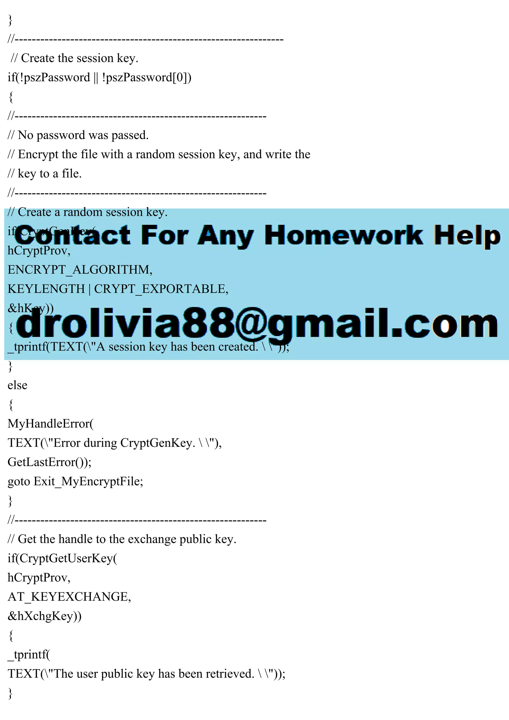 }
//---------------------------------------------------------------
// Create the session key.
if(!pszPassword || !pszPassword[0])
{
//-----------------------------------------------------------
// No password was passed.
// Encrypt the file with a random session key, and write the
// key to a file.
//-----------------------------------------------------------
// Create a random session key.
if(CryptGenKey(
hCryptProv,
ENCRYPT_ALGORITHM,
KEYLENGTH | CRYPT_EXPORTABLE,
&hKey))
{
_tprintf(TEXT("A session key has been created.  "));
}
else
{
MyHandleError(
TEXT("Error during CryptGenKey.  "),
GetLastError());
goto Exit_MyEncryptFile;
}
//-----------------------------------------------------------
// Get the handle to the exchange public key.
if(CryptGetUserKey(
hCryptProv,
AT_KEYEXCHANGE,
&hXchgKey))
{
_tprintf(
TEXT("The user public key has been retrieved.  "));
}
 
