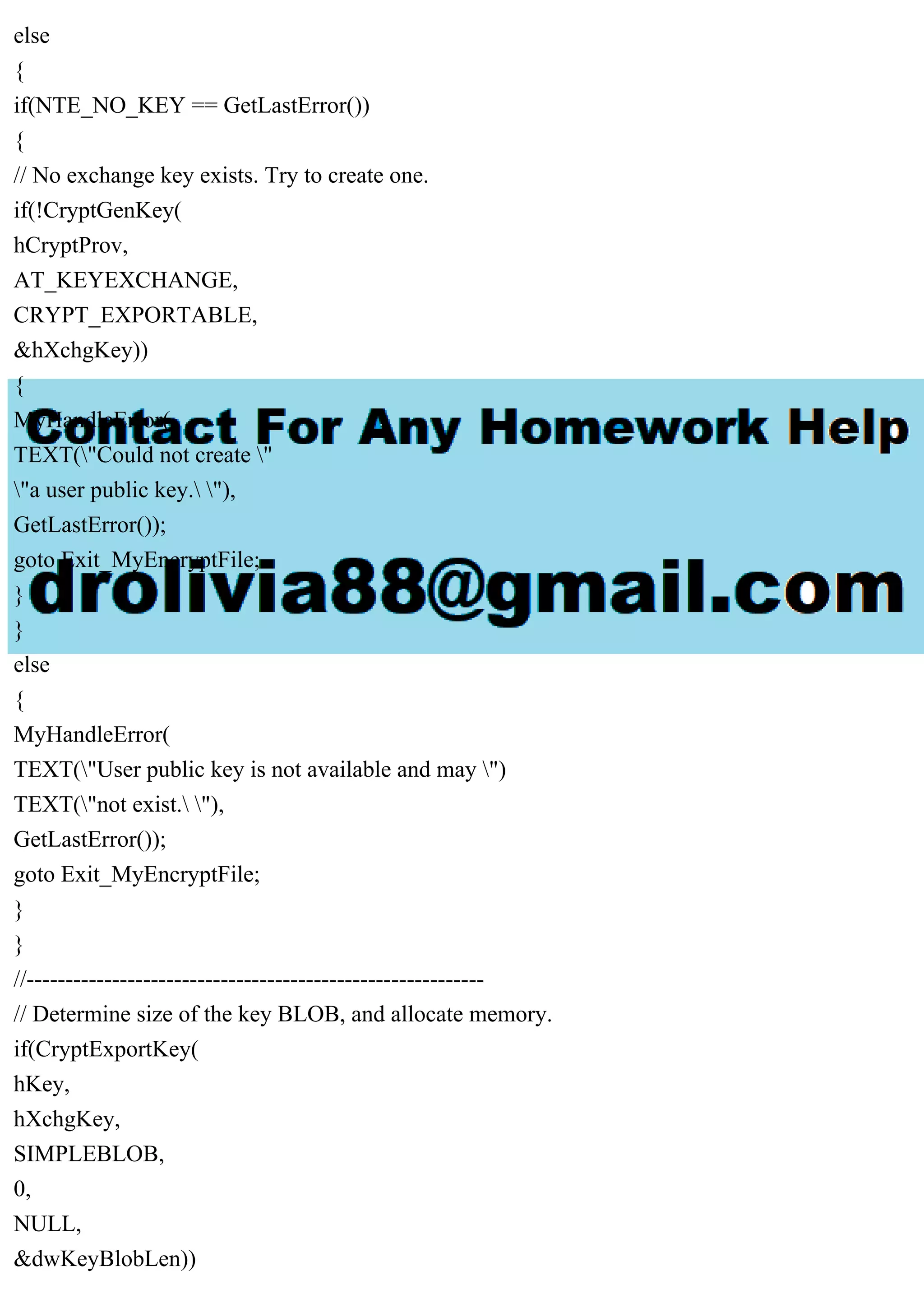else
{
if(NTE_NO_KEY == GetLastError())
{
// No exchange key exists. Try to create one.
if(!CryptGenKey(
hCryptProv,
AT_KEYEXCHANGE,
CRYPT_EXPORTABLE,
&hXchgKey))
{
MyHandleError(
TEXT("Could not create "
"a user public key. "),
GetLastError());
goto Exit_MyEncryptFile;
}
}
else
{
MyHandleError(
TEXT("User public key is not available and may ")
TEXT("not exist. "),
GetLastError());
goto Exit_MyEncryptFile;
}
}
//-----------------------------------------------------------
// Determine size of the key BLOB, and allocate memory.
if(CryptExportKey(
hKey,
hXchgKey,
SIMPLEBLOB,
0,
NULL,
&dwKeyBlobLen))
 