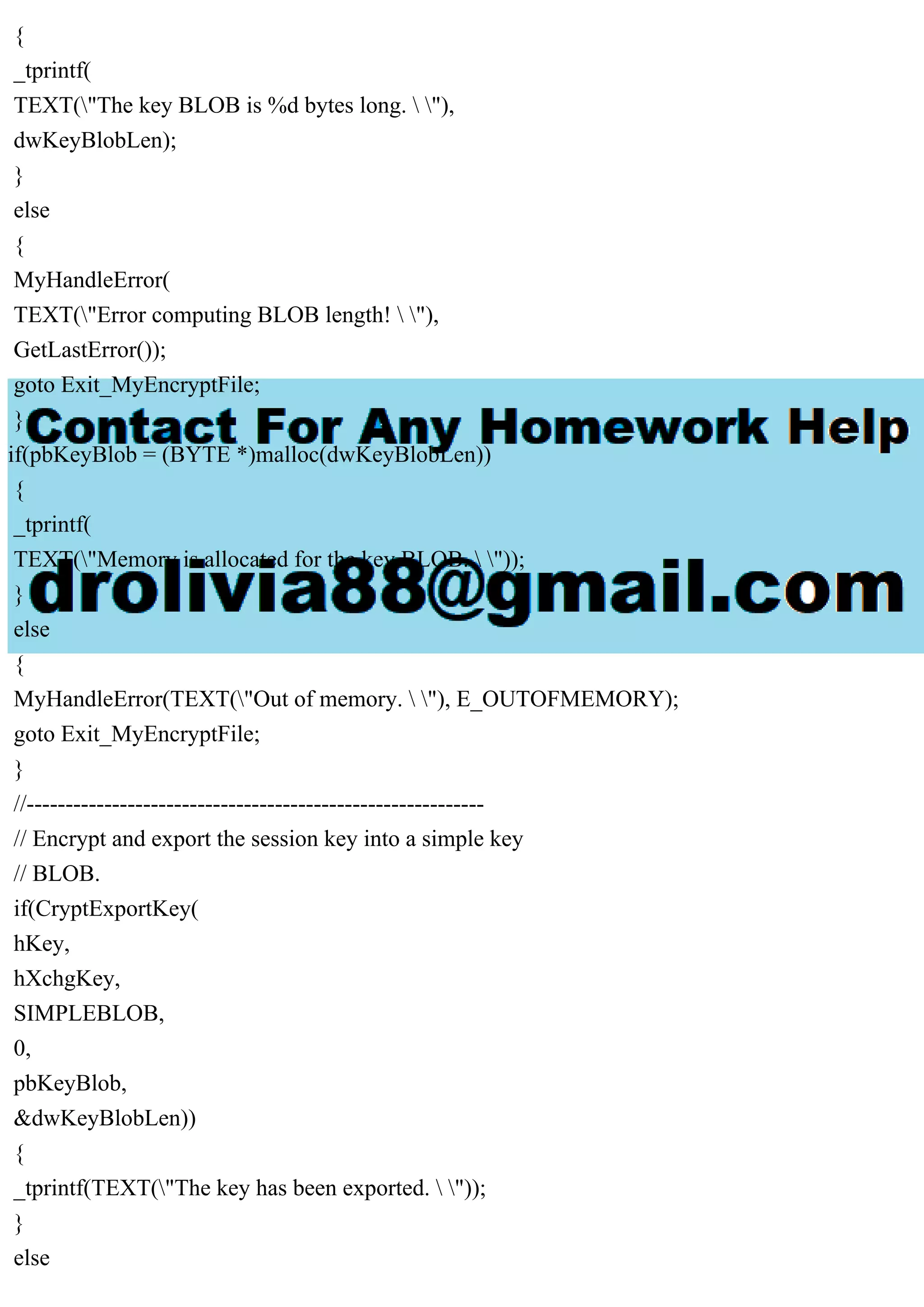 {
_tprintf(
TEXT("The key BLOB is %d bytes long.  "),
dwKeyBlobLen);
}
else
{
MyHandleError(
TEXT("Error computing BLOB length!  "),
GetLastError());
goto Exit_MyEncryptFile;
}
if(pbKeyBlob = (BYTE *)malloc(dwKeyBlobLen))
{
_tprintf(
TEXT("Memory is allocated for the key BLOB.  "));
}
else
{
MyHandleError(TEXT("Out of memory.  "), E_OUTOFMEMORY);
goto Exit_MyEncryptFile;
}
//-----------------------------------------------------------
// Encrypt and export the session key into a simple key
// BLOB.
if(CryptExportKey(
hKey,
hXchgKey,
SIMPLEBLOB,
0,
pbKeyBlob,
&dwKeyBlobLen))
{
_tprintf(TEXT("The key has been exported.  "));
}
else
 