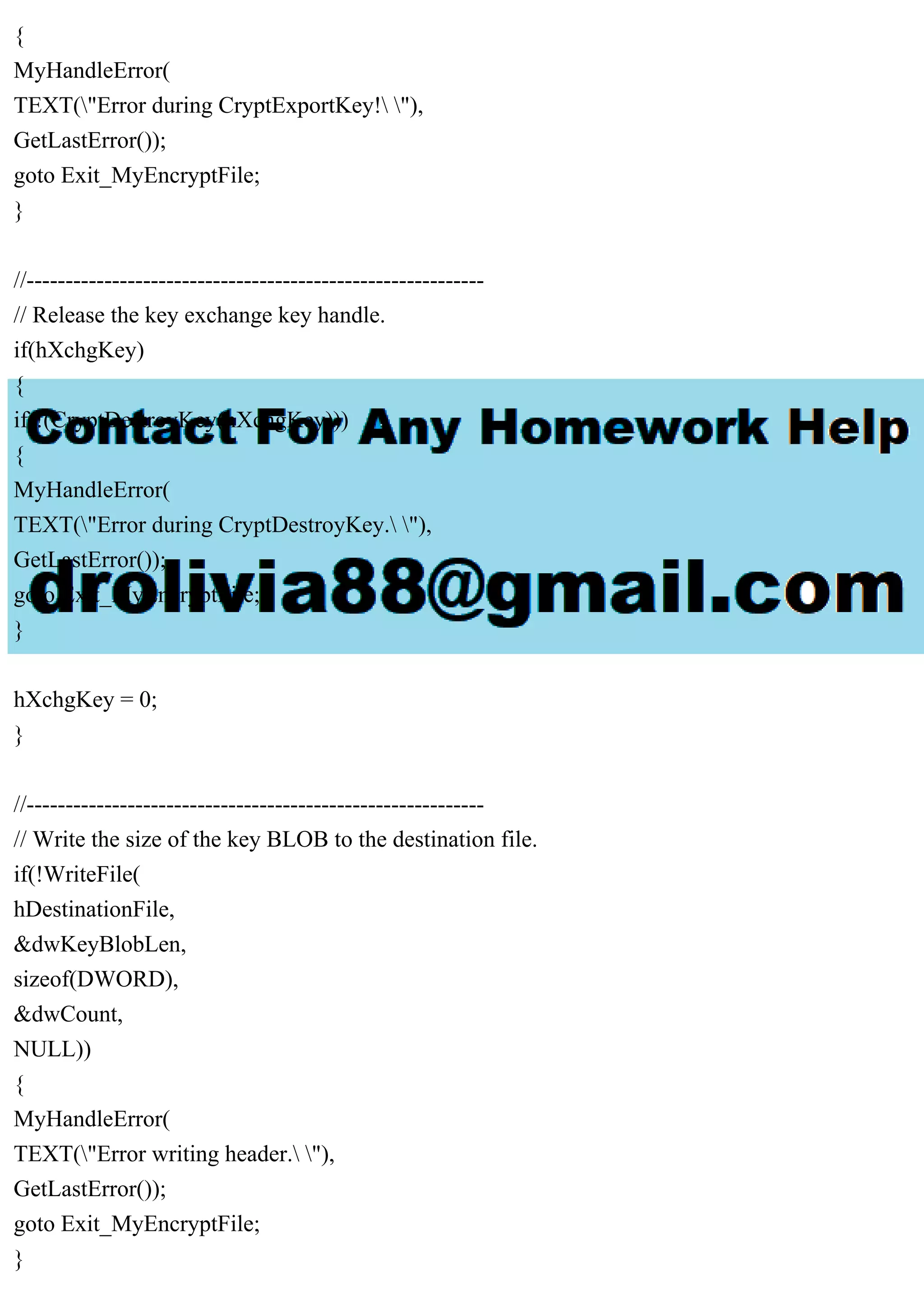 {
MyHandleError(
TEXT("Error during CryptExportKey! "),
GetLastError());
goto Exit_MyEncryptFile;
}
//-----------------------------------------------------------
// Release the key exchange key handle.
if(hXchgKey)
{
if(!(CryptDestroyKey(hXchgKey)))
{
MyHandleError(
TEXT("Error during CryptDestroyKey. "),
GetLastError());
goto Exit_MyEncryptFile;
}
hXchgKey = 0;
}
//-----------------------------------------------------------
// Write the size of the key BLOB to the destination file.
if(!WriteFile(
hDestinationFile,
&dwKeyBlobLen,
sizeof(DWORD),
&dwCount,
NULL))
{
MyHandleError(
TEXT("Error writing header. "),
GetLastError());
goto Exit_MyEncryptFile;
}
 