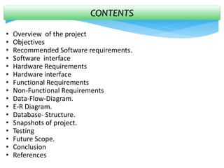 CONTENTS
• Overview of the project
• Objectives
• Recommended Software requirements.
• Software interface
• Hardware Requirements
• Hardware interface
• Functional Requirements
• Non-Functional Requirements
• Data-Flow-Diagram.
• E-R Diagram.
• Database- Structure.
• Snapshots of project.
• Testing
• Future Scope.
• Conclusion
• References
 