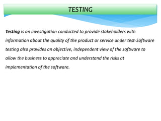 TESTING
Testing is an investigation conducted to provide stakeholders with
information about the quality of the product or service under test. Software
testing also provides an objective, independent view of the software to
allow the business to appreciate and understand the risks at
implementation of the software.
 