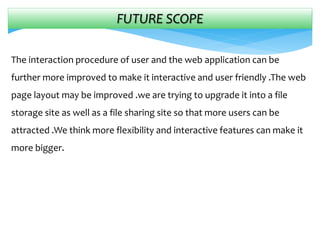FUTURE SCOPE
The interaction procedure of user and the web application can be
further more improved to make it interactive and user friendly .The web
page layout may be improved .we are trying to upgrade it into a file
storage site as well as a file sharing site so that more users can be
attracted .We think more flexibility and interactive features can make it
more bigger.
 