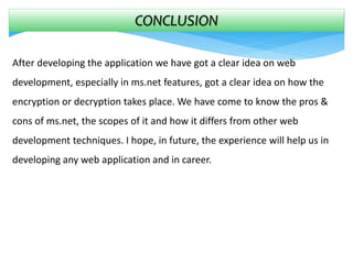 CONCLUSION
After developing the application we have got a clear idea on web
development, especially in ms.net features, got a clear idea on how the
encryption or decryption takes place. We have come to know the pros &
cons of ms.net, the scopes of it and how it differs from other web
development techniques. I hope, in future, the experience will help us in
developing any web application and in career.
 