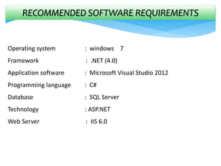 RECOMMENDED SOFTWARE REQUIREMENTS
Operating system : windows 7
Framework : .NET (4.0)
Application software : Microsoft Visual Studio 2012
Programming language : C#
Database : SQL Server
Technology : ASP.NET
Web Server : IIS 6.0
 