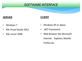 SOFTWARE INTERFACE
SERVER
• Windows 7
• IDE-Visual Studio 2012
• SQL server 2008
CLIENT
• Windows XP or above
• .NET Framework
• Web Browser like Microsoft
Internet Explorer, Mozilla
Firefox etc.
 