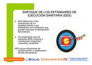 ENFOQUE DE LOS ESTÁNDARES DE
EJECUCIÓN SANITARIA (EES)
EES determina si las
condiciones de un
establecimiento o sus
alrededores son insalubres que
pueden provocar la adulteración
del producto
Incumplimiento con los
requisitos EES conduce a
“condiciones insalubres”,
“insanitary conditions”

Condiciones

Insalubres

NO incluye situaciones de
contaminación o adulteración
directa del producto
15

EES

 