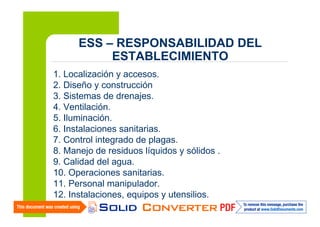 ESS – RESPONSABILIDAD DEL
ESTABLECIMIENTO
1. Localización y accesos.
2. Diseño y construcción
3. Sistemas de drenajes.
4. Ventilación.
5. Iluminación.
6. Instalaciones sanitarias.
7. Control integrado de plagas.
8. Manejo de residuos líquidos y sólidos .
9. Calidad del agua.
10. Operaciones sanitarias.
11. Personal manipulador.
12. Instalaciones, equipos y utensilios.
16

 
