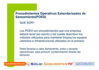 Procedimientos Operativos Estandarizados de
Saneamiento(POES)
QUE SON?
Los POES son procedimientos que una empresa
deberá tener por escrito y los cuales describen los
métodos utilizados para mantener limpios los equipos
utensilios e infraestructuras utilizados en el proceso
Debe llevarse a cabo diariamente, antes y durante
operaciones, para prevenir contaminación directa del
alimento.

 
