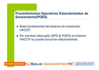 Procedimientos Operativos Estandarizados de
Saneamiento(POES)
Base fundamental del sistema de inspección
HACCP.
Sin sanidad adecuada (SPS & POES) el sistema
HACCP no puede funcionar efectivamente.

 