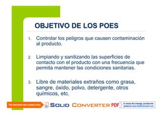 OBJETIVO DE LOS POES
1.

Controlar los peligros que causen contaminación
al producto.

2.

Limpiando y sanitizando las superficies de
contacto con el producto con una frecuencia que
permita mantener las condiciones sanitarias.

3.

Libre de materiales extraños como grasa,
sangre, óxido, polvo, detergente, otros
químicos, etc.

 