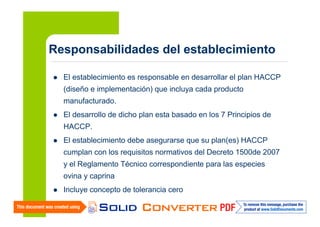 Responsabilidades del establecimiento
El establecimiento es responsable en desarrollar el plan HACCP
(diseño e implementación) que incluya cada producto
manufacturado.
El desarrollo de dicho plan esta basado en los 7 Principios de
HACCP.
El establecimiento debe asegurarse que su plan(es) HACCP
cumplan con los requisitos normativos del Decreto 1500de 2007
y el Reglamento Técnico correspondiente para las especies
ovina y caprina
Incluye concepto de tolerancia cero

 
