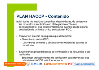 PLAN HACCP - Contenido
Incluir todas las medidas correctivas desarrolladas, de acuerdo a
los requisitos establecidos en el Reglamento Técnico
correspondiente, que deben implantarse cuando ocurre alguna
desviación de un límite crítico en cualquier PCC.
Proveer un sistema de registros que documente:
- El monitoreo de los PCC.
- Los valores actuales y observaciones obtenidas durante la
monitoreo.
Enumerar los procedimientos de verificación y la frecuencia a ser
realizados
- Establecer procedimientos de verificación para demostrar que
el sistema HACCP está funcionando

 