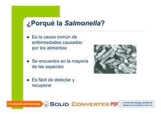 ¿Porqué la Salmonella?
Es la causa común de
enfermedades causadas
por los alimentos
Se encuentra en la mayoría
de las especies
Es fácil de detectar y
recuperar

 