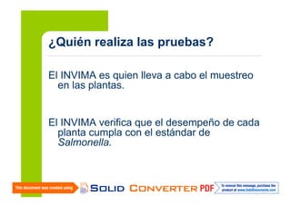 ¿Quién realiza las pruebas?
El INVIMA es quien lleva a cabo el muestreo
en las plantas.

El INVIMA verifica que el desempeño de cada
planta cumpla con el estándar de
Salmonella.

 