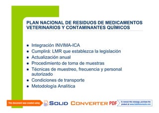 PLAN NACIONAL DE RESIDUOS DE MEDICAMENTOS
VETERINARIOS Y CONTAMINANTES QUÍMICOS

Integración INVIMA-ICA
Cumplirá: LMR que establezca la legislación
Actualización anual
Procedimiento de toma de muestras
Técnicas de muestreo, frecuencia y personal
autorizado
Condiciones de transporte
Metodología Analítica

 
