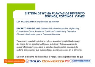 SISTEMA DE IVC EN PLANTAS DE BENEFICIO
BOVINOS, PORCINOS Y AVES
LEY 1122 DE 2007: Competencias del INVIMA
DECRETO 1500 DE 2007: Sistema Oficial de Inspección, Vigilancia y
Control de la Carne, Productos Cárnicos Comestibles y Derivados
Cárnicos, destinados para el Consumo Humano
Tiene como propósito eliminar o reducir a un nivel aceptable el manejo
del riesgo de los agentes biológicos, químicos y físicos capaces de
causar efectos adversos para la salud en las diferentes etapas de la
cadena alimentaría y que puedan llegar a estar presentes en el alimento.

4

Es decir, el sistema ha de controlar el riesgo, o sea la probabilidad de que
ocurra uno o más peligros presentes en el alimento.

 