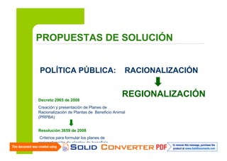 PROPUESTAS DE SOLUCIÓN

POLÍTICA PÚBLICA:

Decreto 2965 de 2008

RACIONALIZACIÓN

REGIONALIZACIÓN

Creación y presentación de Planes de
Racionalización de Plantas de Beneficio Animal
(PRPBA)
Resolución 3659 de 2008
Criterios para formular los planes de
racionalización de plantas de beneficio

 