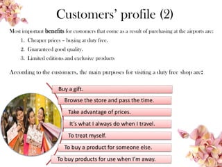 Customers’ profile (2)
Most important benefits for customers that come as a result of purchasing at the airports are:
1. Cheaper prices – buying at duty free.
2. Guaranteed good quality.
3. Limited editions and exclusive products
Buy a gift.
Browse the store and pass the time.
Take advantage of prices.
It’s what I always do when I travel.
To treat myself.
To buy a product for someone else.
To buy products for use when I’m away.
According to the customers, the main purposes for visiting a duty free shop are:
 