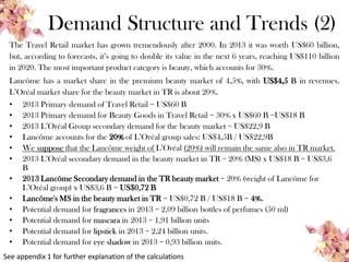 Demand Structure and Trends (2)
The Travel Retail market has grown tremendously after 2000. In 2013 it was worth US$60 billion,
but, according to forecasts, it’s going to double its value in the next 6 years, reaching US$110 billion
in 2020. The most important product category is beauty, which accounts for 30%.
Lancôme has a market share in the premium beauty market of 4,5%, with US$4,5 B in revenues.
L’Oréal market share for the beauty market in TR is about 20%.
• 2013 Primary demand of Travel Retail = US$60 B
• 2013 Primary demand for Beauty Goods in Travel Retail = 30% x US$60 B =US$18 B
• 2013 L’Oréal Group secondary demand for the beauty market = US$22,9 B
• Lancôme accounts for the 20% of L’Oréal group sales: US$4,5B / US$22,9B
• We suppose that the Lancôme weight of L’Oréal (20%) will remain the same also in TR market.
• 2013 L’Oréal secondary demand in the beauty market in TR = 20% (MS) x US$18 B = US$3,6
B
• 2013 Lancôme Secondary demand in the TR beauty market = 20% (weight of Lancôme for
L’Oréal group) x US$3,6 B = US$0,72 B
• Lancôme's MS in the beauty market in TR = US$0,72 B / US$18 B = 4%.
• Potential demand for fragrances in 2013 = 2,09 billion bottles of perfumes (50 ml)
• Potential demand for mascara in 2013 = 1,91 billion units
• Potential demand for lipstick in 2013 = 2,24 billion units.
• Potential demand for eye shadow in 2013 = 0,93 billion units.
See appendix 1 for further explanation of the calculations
 