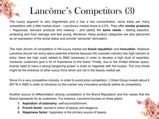 Lancôme’s Competitors (3)
The luxury segment is very fragmented and it has a low concentration, since there are many
competitors with a little market share – Lancôme’s market share is 4,5%. They offer similar products
– fragrances, skincare products and makeup – and satisfy the same needs – feeling beautiful,
protecting skin from damage and feel young. Moreover, these product categories are also perceived
as an expression of the social status and provide “sensorial” stimulation.
The main drivers of competition in the luxury market are brand reputation and innovation. However
Lancôme should not worry about potential entrants because the cosmetic industry has high barriers to
entry: there are high costs related to R&D necessary in order to develop a high level of expertise;
moreover customers give a lot of importance to the brand. Finally, due to the limited shelves space,
brands need to have a strong bargaining power in order to negotiate with the buyers. The only threat
might be the entrance of other luxury firms which are not in the beauty market yet.
Since it’s a very competitive industry, in order to avoid price competition, L’Oréal Group invests about €
857 M in R&D in order to introduce on the market very innovative products before its competitors.
Another source of differentiation among competitors is the Brand Reputation and the values that the
Brand represents for its customers. For instance, Lancôme focuses on three pillars:
1. Aspiration of autonomy: self-accomplishment.
2. French factor: woman’s vision of beauty and elegance.
3. Happiness factor: happiness is the primary source of beauty.
 