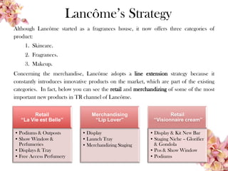 Lancôme’s Strategy
Although Lancôme started as a fragrances house, it now offers three categories of
product:
1. Skincare.
2. Fragrances.
3. Makeup.
Concerning the merchandise, Lancôme adopts a line extension strategy because it
constantly introduces innovative products on the market, which are part of the existing
categories. In fact, below you can see the retail and merchandizing of some of the most
important new products in TR channel of Lancôme.
Retail
“La Vie est Belle”
• Podiums & Outposts
• Show Window &
Perfumeries
• Displays & Tray
• Free Access Perfumery
Merchandising
“Lip Lover”
• Display
• Launch Tray
• Merchandizing Staging
Retail
“Visionnaire cream”
• Display & Kit New Bar
• Staging Niche – Glorifier
& Gondola
• Pos & Show Window
• Podiums
 