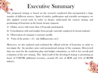 Executive Summary
The proposed strategy is based on the research conducted that incorporated a large
number of different sources. Apart of articles, publications and scientific newspapers, we
also applied several tools in order to deeper understand the current strategy and
positioning of Lancôme in the luxury beauty segment:
1) Online survey with more than 150 people participated;
2) Consultations with and insights from people currently employed in beauty industry
3) Observation of company’s customer profile
4) Visits of the points – of – sale (laRinascente, etc.)
Moreover, we also analyzed and evaluated the official web-site of Lancôme in order to
investigate the the product, price and promotional strategy of the company. Discovered
data was used for the marketing plan and budget estimations, as well as for overall goal
evaluation of the new strategy. The final result of the developed strategy is promising an
boost of US$70B additional revenues, around 2% rise of ROS and 11% of ROMI
indexes.
 