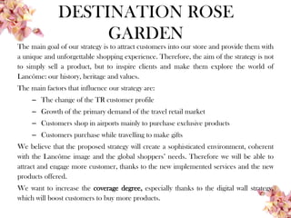 DESTINATION ROSE
GARDEN
The main goal of our strategy is to attract customers into our store and provide them with
a unique and unforgettable shopping experience. Therefore, the aim of the strategy is not
to simply sell a product, but to inspire clients and make them explore the world of
Lancôme: our history, heritage and values.
The main factors that influence our strategy are:
– The change of the TR customer profile
– Growth of the primary demand of the travel retail market
– Customers shop in airports mainly to purchase exclusive products
– Customers purchase while travelling to make gifts
We believe that the proposed strategy will create a sophisticated environment, coherent
with the Lancôme image and the global shoppers’ needs. Therefore we will be able to
attract and engage more customer, thanks to the new implemented services and the new
products offered.
We want to increase the coverage degree, especially thanks to the digital wall strategy,
which will boost customers to buy more products.
 